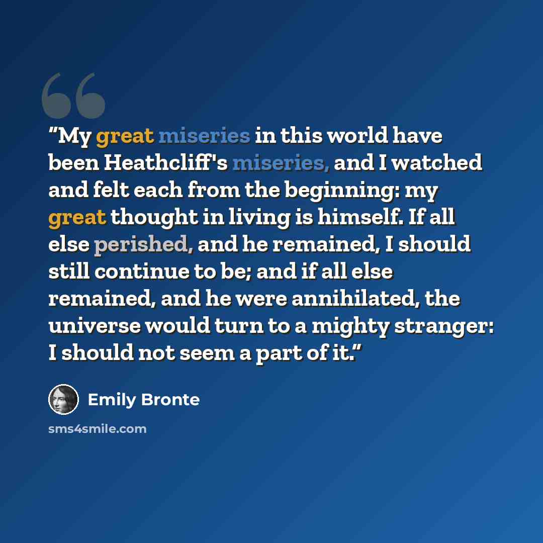 “My great miseries in this world have been Heathcliff's miseries, and I watched and felt each from the beginning: my great thought in living is himself. If all else perished, and he remained, I should still continue to be; and if all else remained, and he were annihilated, the universe would turn…” quote by Emily Brontë