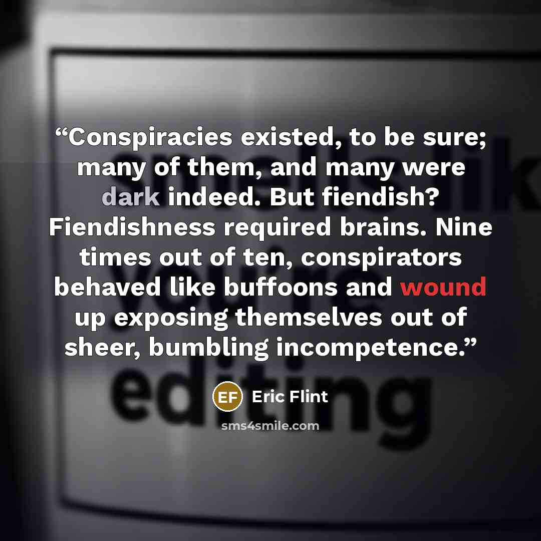 “Conspiracies existed, to be sure; many of them, and many were dark indeed. But fiendish? Fiendishness required brains. Nine times out of ten, conspirators behaved like buffoons and wound up exposing themselves out of sheer, bumbling incompetence.” quote by Eric Flint