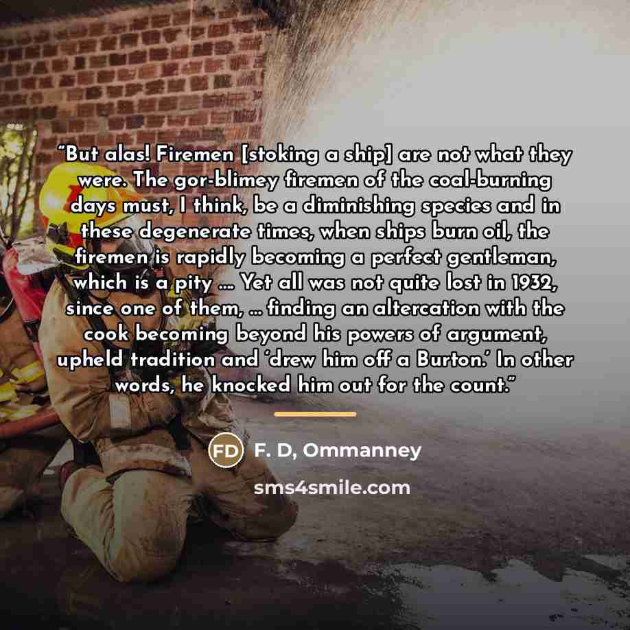 “But alas! Firemen [stoking a ship] are not what they were. The gor-blimey firemen of the coal-burning days must, I think, be a diminishing species and in these degenerate times, when ships burn oil, the firemen is rapidly becoming a perfect gentleman, which is a pity …. Yet all was not quite lost…” quote by Ommanney F. D