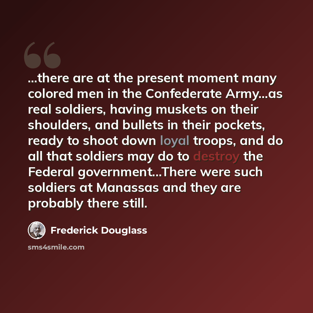 “...there are at the present moment many colored men in the Confederate Army...as real soldiers, having muskets on their shoulders, and bullets in their pockets, ready to shoot down loyal troops, and do all that soldiers may do to destroy the Federal government...There were such soldiers at…” quote by Frederick Douglass