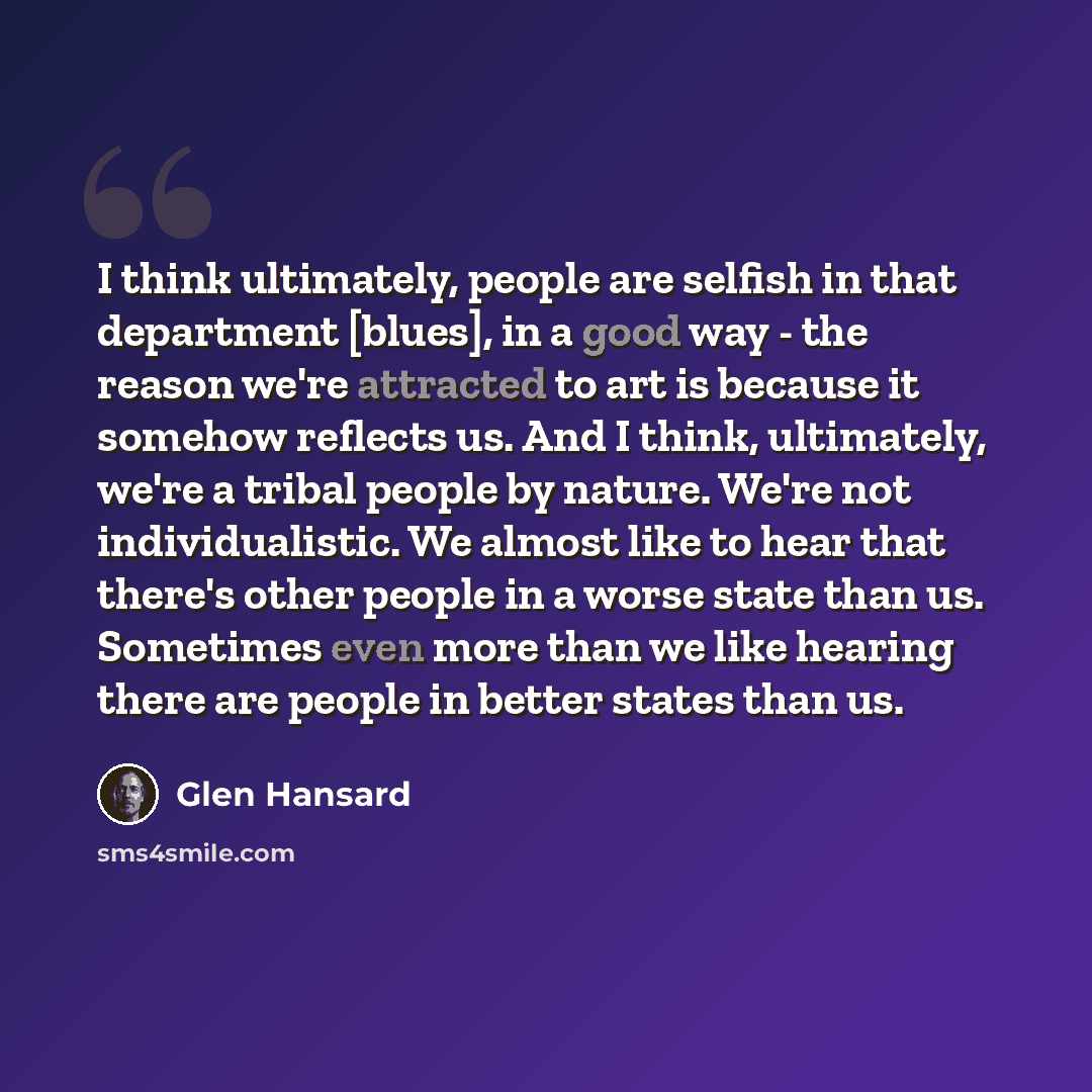 “I think ultimately, people are selfish in that department [blues], in a good way - the reason we're attracted to art is because it somehow reflects us. And I think, ultimately, we're a tribal people by nature. We're not individualistic. We almost like to hear that there's other people in a worse…” quote by Glen Hansard