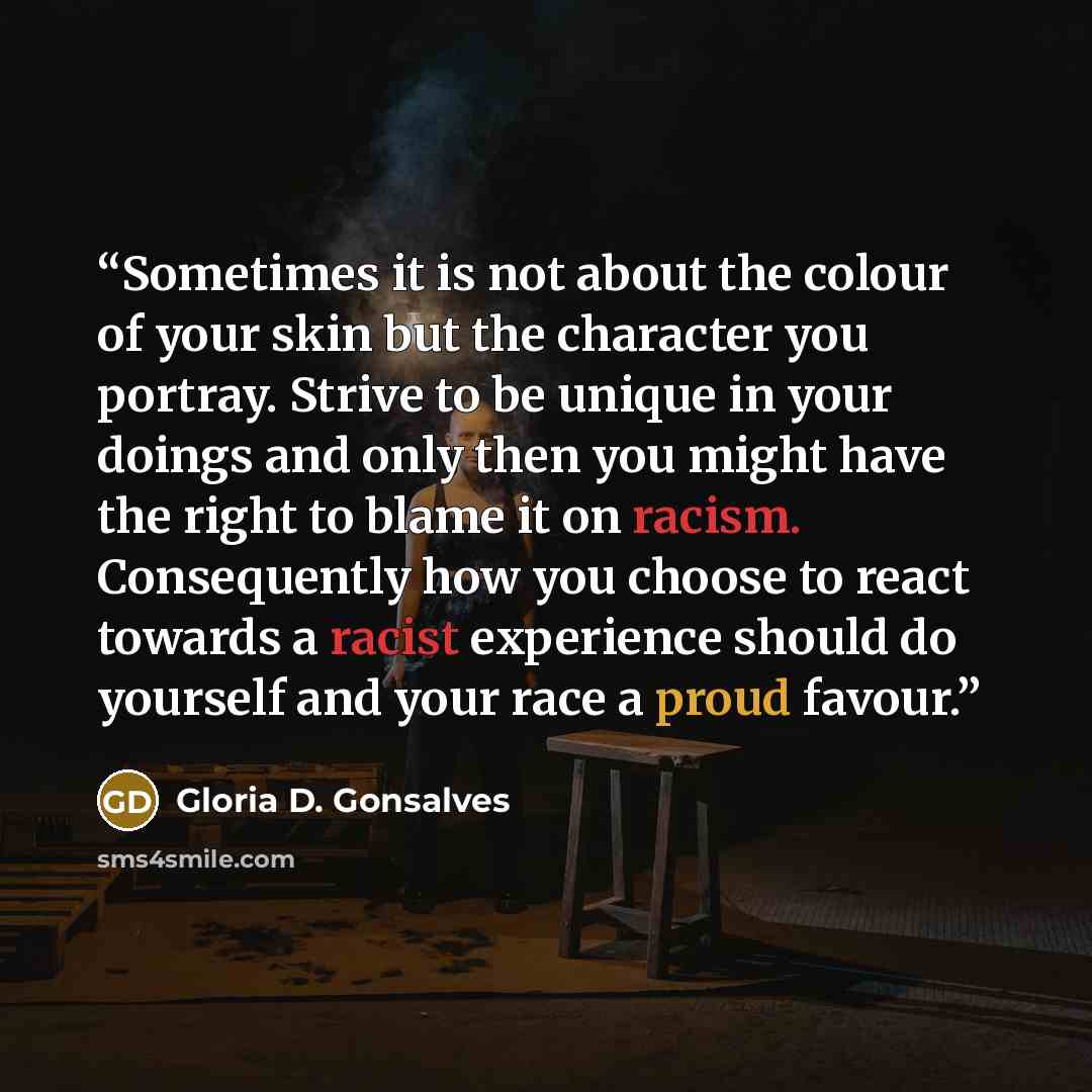 “Sometimes it is not about the colour of your skin but the character you portray. Strive to be unique in your doings and only then you might have the right to blame it on racism. Consequently how you choose to react towards a racist experience should do yourself and your race a proud favour.” quote by Gloria D. Gonsalves