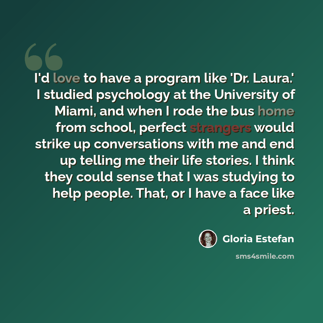 “I'd love to have a program like 'Dr. Laura.' I studied psychology at the University of Miami, and when I rode the bus home from school, perfect strangers would strike up conversations with me and end up telling me their life stories. I think they could sense that I was studying to help people…” quote by Gloria Estefan