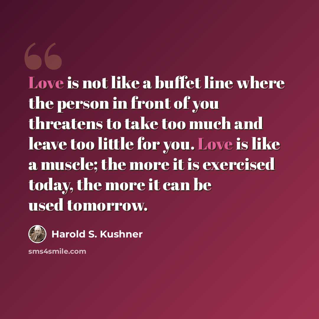 “Love is not like a buffet line where the person in front of you threatens to take too much and leave too little for you. Love is like a muscle; the more it is exercised today, the more it can be used tomorrow.” quote by Harold S. Kushner