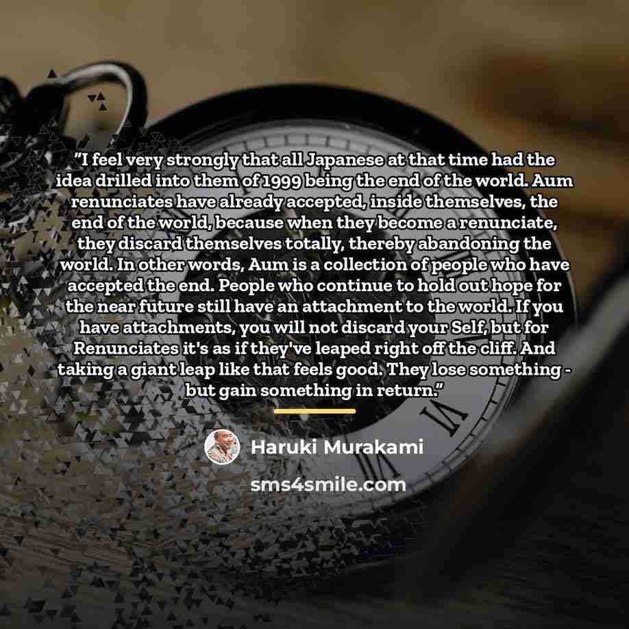 “I feel very strongly that all Japanese at that time had the idea drilled into them of 1999 being the end of the world. Aum renunciates have already accepted, inside themselves, the end of the world, because when they become a renunciate, they discard themselves totally, thereby abandoning the…” quote by Haruki Murakami