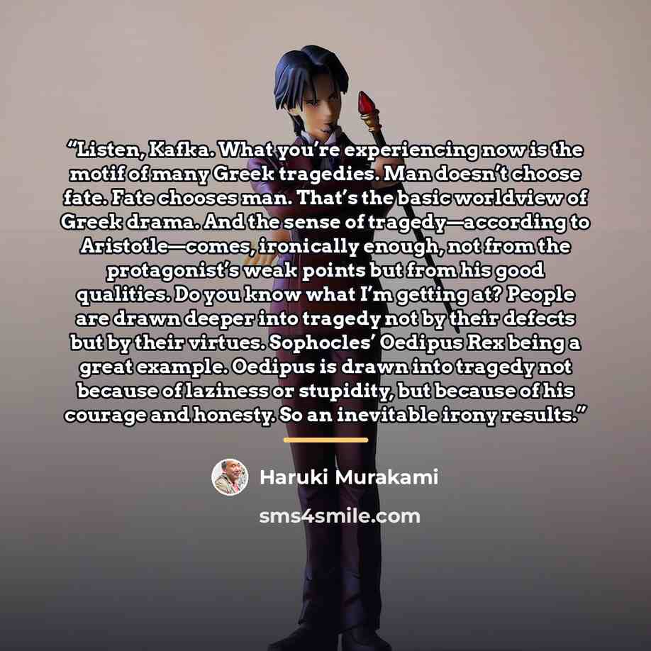 “Listen, Kafka. What you’re experiencing now is the motif of many Greek tragedies. Man doesn’t choose fate. Fate chooses man. That’s the basic worldview of Greek drama. And the sense of tragedy—according to Aristotle—comes, ironically enough, not from the protagonist’s weak points but from his good…” quote by Haruki Murakami