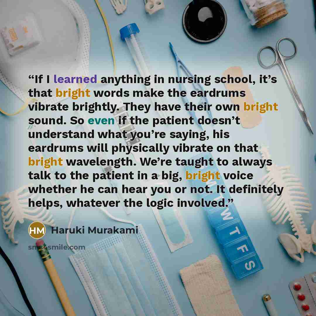 “If I learned anything in nursing school, it’s that bright words make the eardrums vibrate brightly. They have their own bright sound. So even if the patient doesn’t understand what you’re saying, his eardrums will physically vibrate on that bright wavelength. We’re taught to always talk to the…” quote by Haruki Murakami