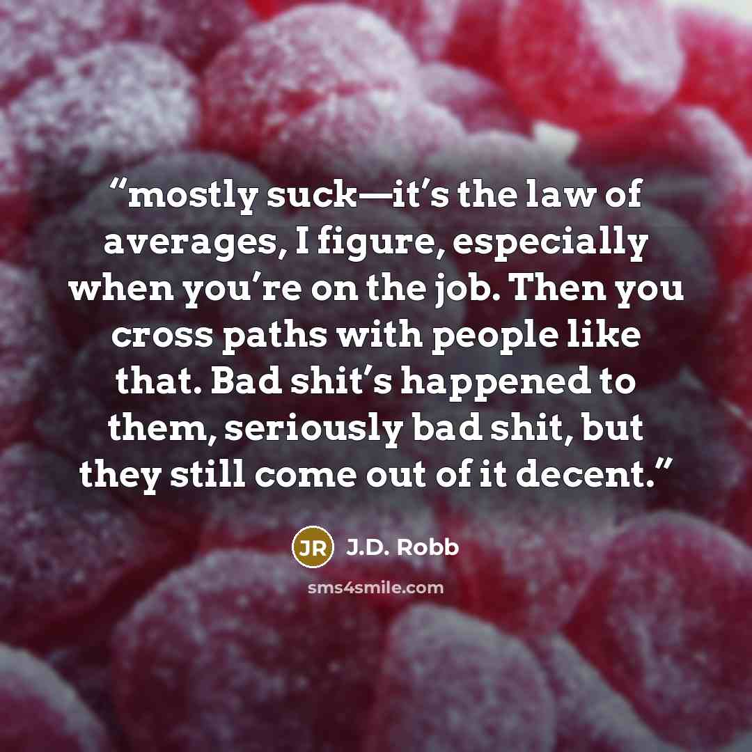 “mostly suck—it’s the law of averages, I figure, especially when you’re on the job. Then you cross paths with people like that. Bad shit’s happened to them, seriously bad shit, but they still come out of it decent.” quote by J.D. Robb
