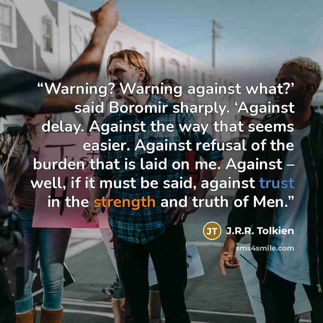 “Warning? Warning against what?’ said Boromir sharply. ‘Against delay. Against the way that seems easier. Against refusal of the burden that is laid on me. Against – well, if it must be said, against trust in the strength and truth of Men.” quote by J.R.R. Tolkien
