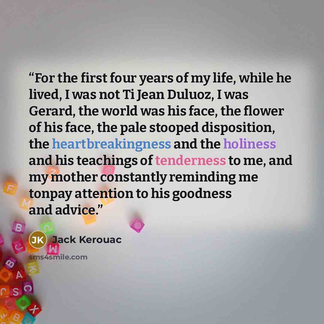 “For the first four years of my life, while he lived, I was not Ti Jean Duluoz, I was Gerard, the world was his face, the flower of his face, the pale stooped disposition, the heartbreakingness and the holiness and his teachings of tenderness to me, and my mother constantly reminding me tonpay…” quote by Jack Kerouac