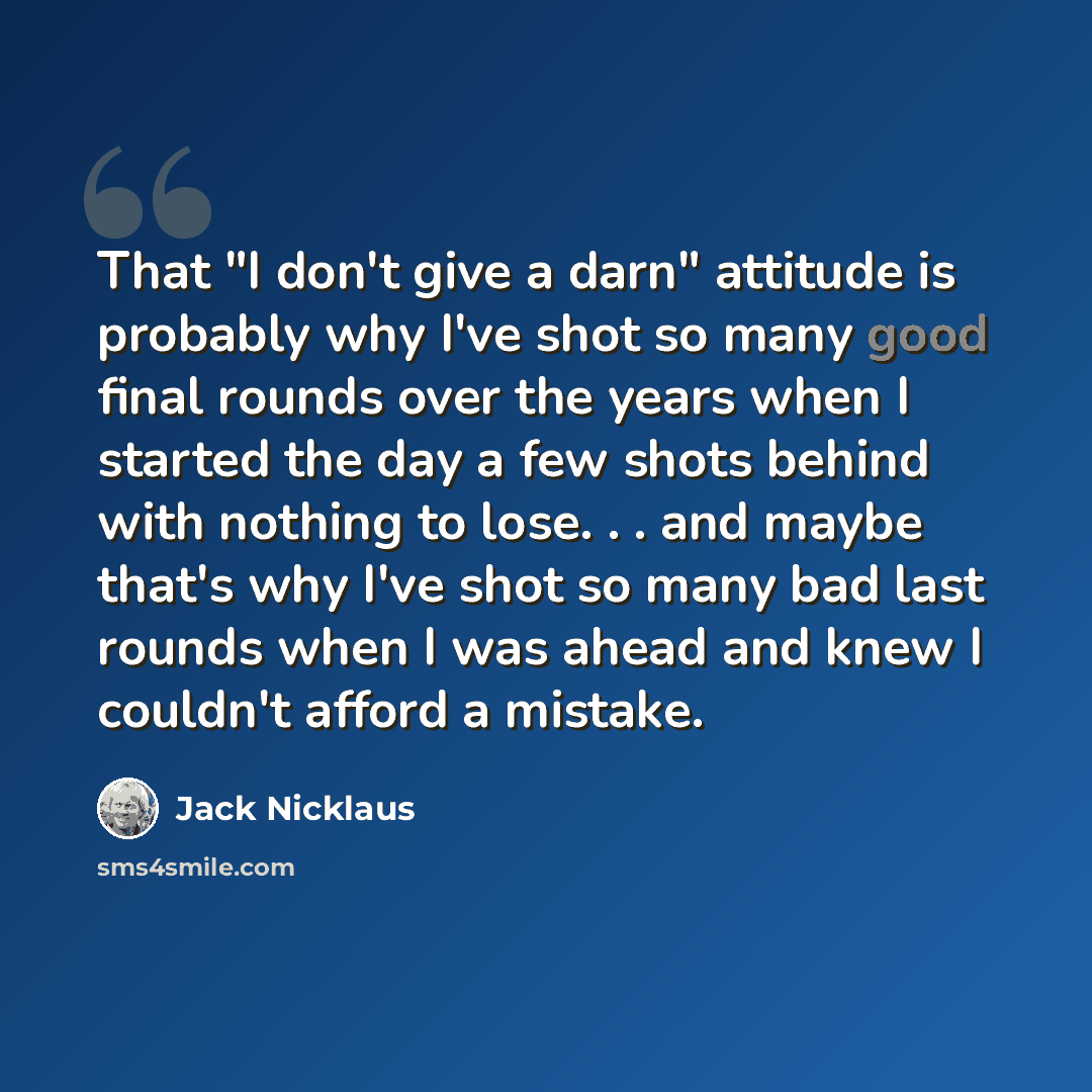 “That "I don't give a darn" attitude is probably why I've shot so many good final rounds over the years when I started the day a few shots behind with nothing to lose. . . and maybe that's why I've shot so many bad last rounds when I was ahead and knew I couldn't afford a mistake.” quote by Jack Nicklaus