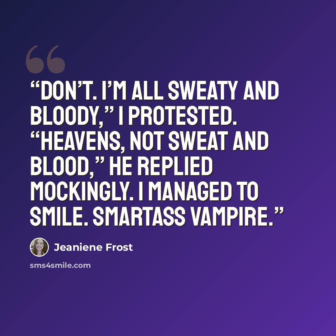 “Don’t. I’m all sweaty and bloody,” I protested. “Heavens, not sweat and blood,” he replied mockingly. I managed to smile. Smartass vampire.” quote by Jeaniene Frost