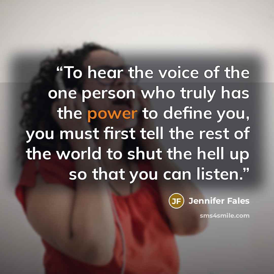 “To hear the voice of the one person who truly has the power to define you, you must first tell the rest of the world to shut the hell up so that you can listen.” quote by Jennifer Fales