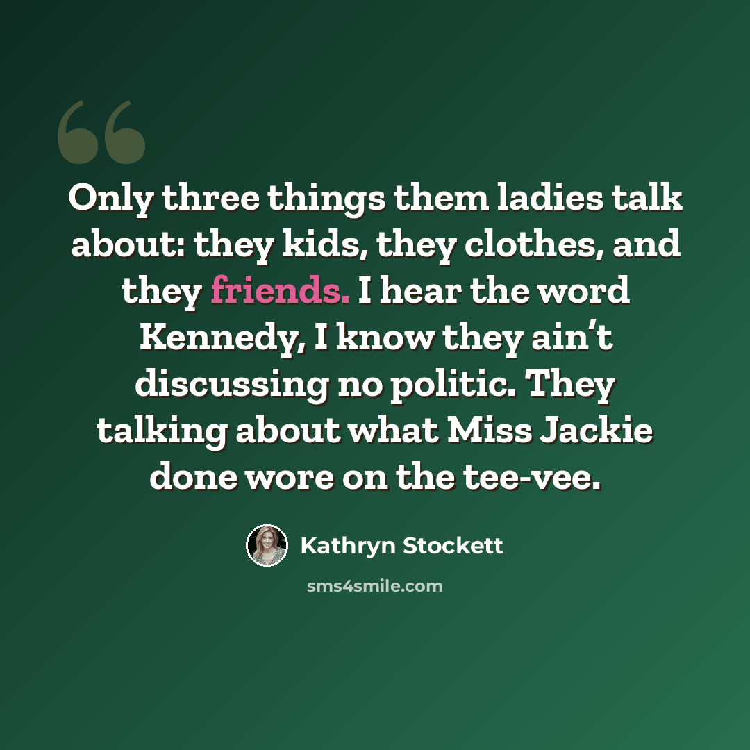 “Only three things them ladies talk about: they kids, they clothes, and they friends. I hear the word Kennedy, I know they ain’t discussing no politic. They talking about what Miss Jackie done wore on the tee-vee.” quote by Kathryn Stockett