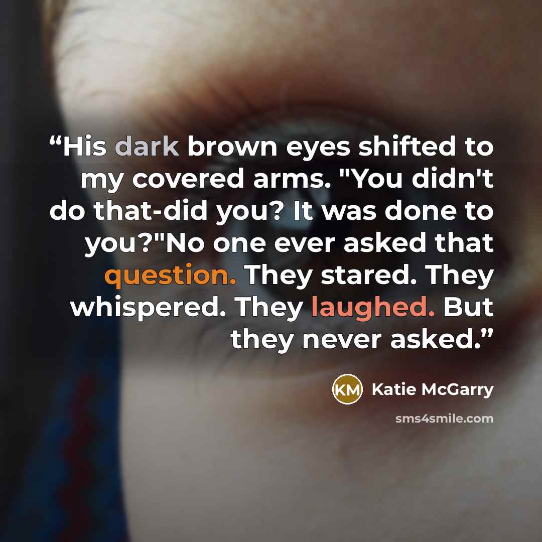 “His dark brown eyes shifted to my covered arms. "You didn't do that-did you? It was done to you?"No one ever asked that question. They stared. They whispered. They laughed. But they never asked.” quote by Katie McGarry