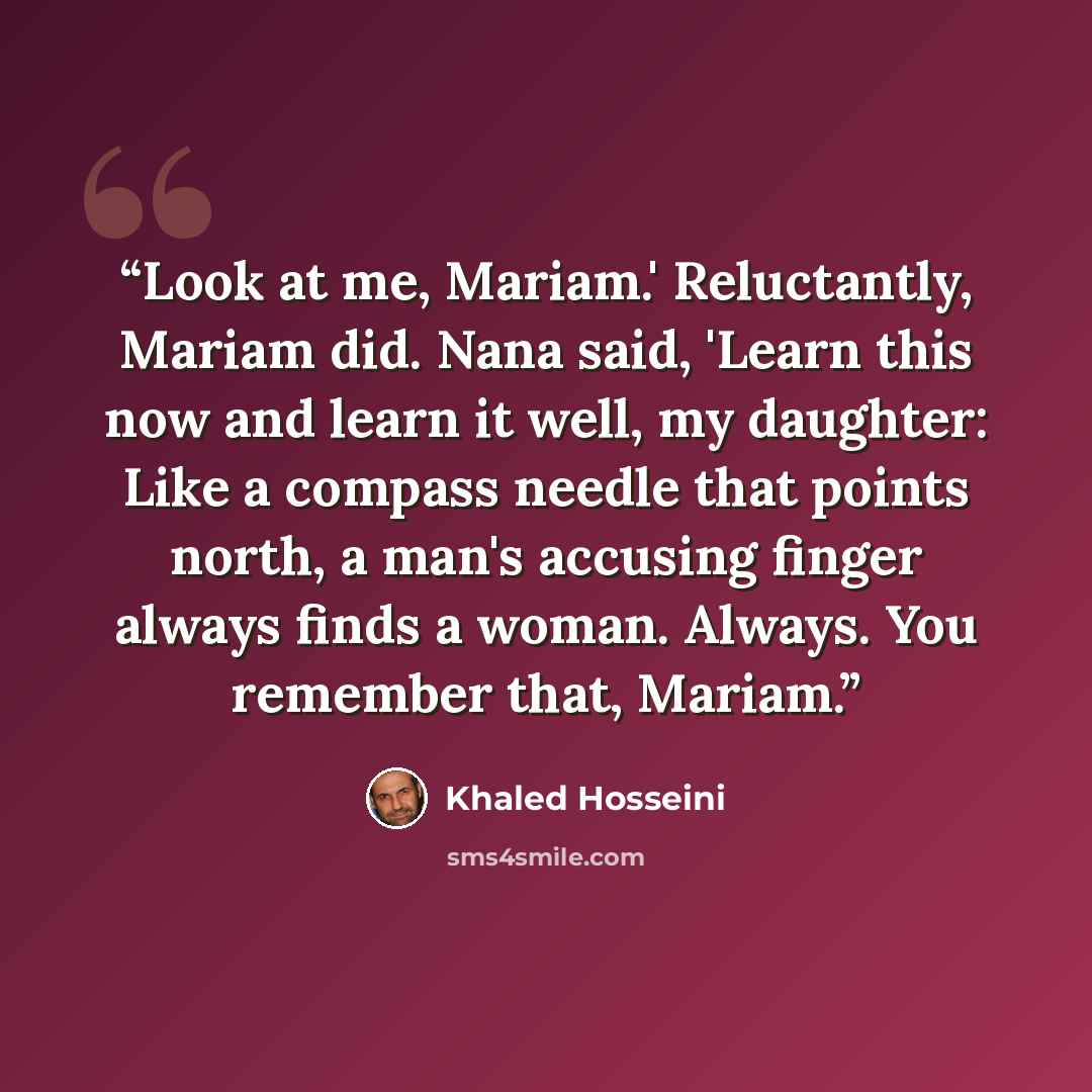 “Look at me, Mariam.' Reluctantly, Mariam did. Nana said, 'Learn this now and learn it well, my daughter: Like a compass needle that points north, a man's accusing finger always finds a woman. Always. You remember that, Mariam.” quote by Khaled Hosseini