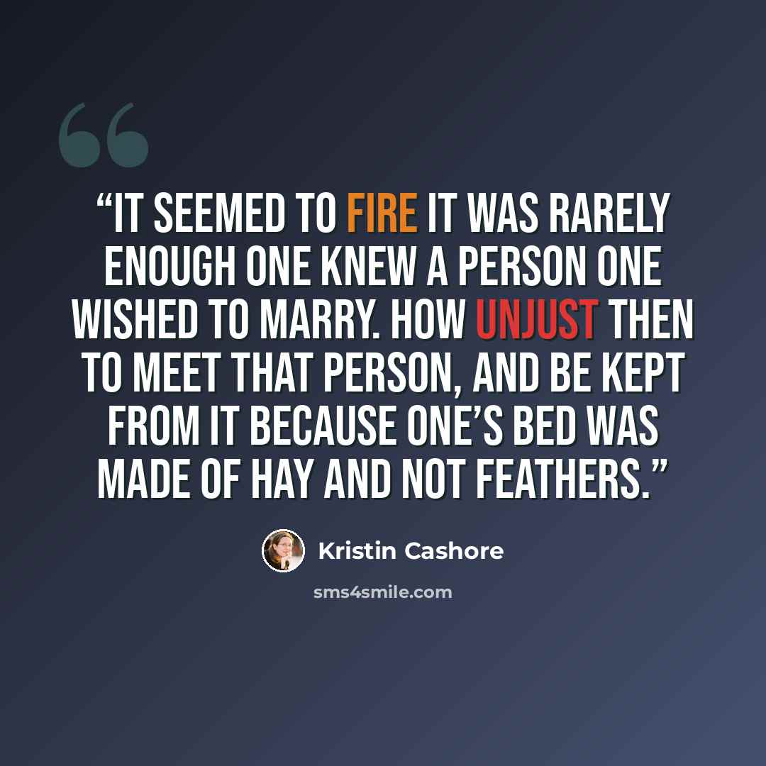 “It seemed to Fire it was rarely enough one knew a person one wished to marry. How unjust then to meet that person, and be kept from it because one’s bed was made of hay and not feathers.” quote by Kristin Cashore
