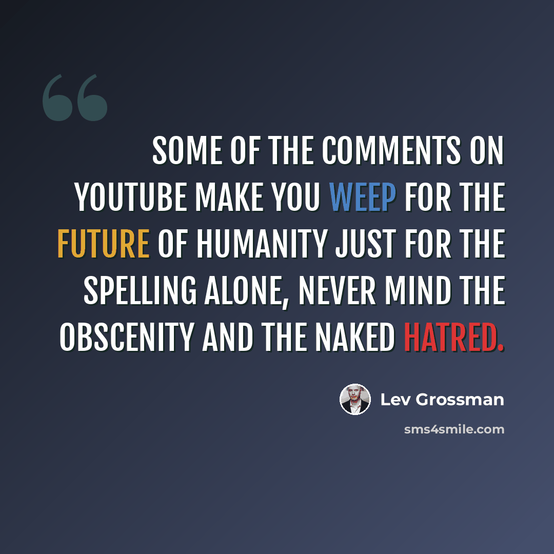 “Some of the comments on YouTube make you weep for the future of humanity just for the spelling alone, never mind the obscenity and the naked hatred.” quote by Lev Grossman