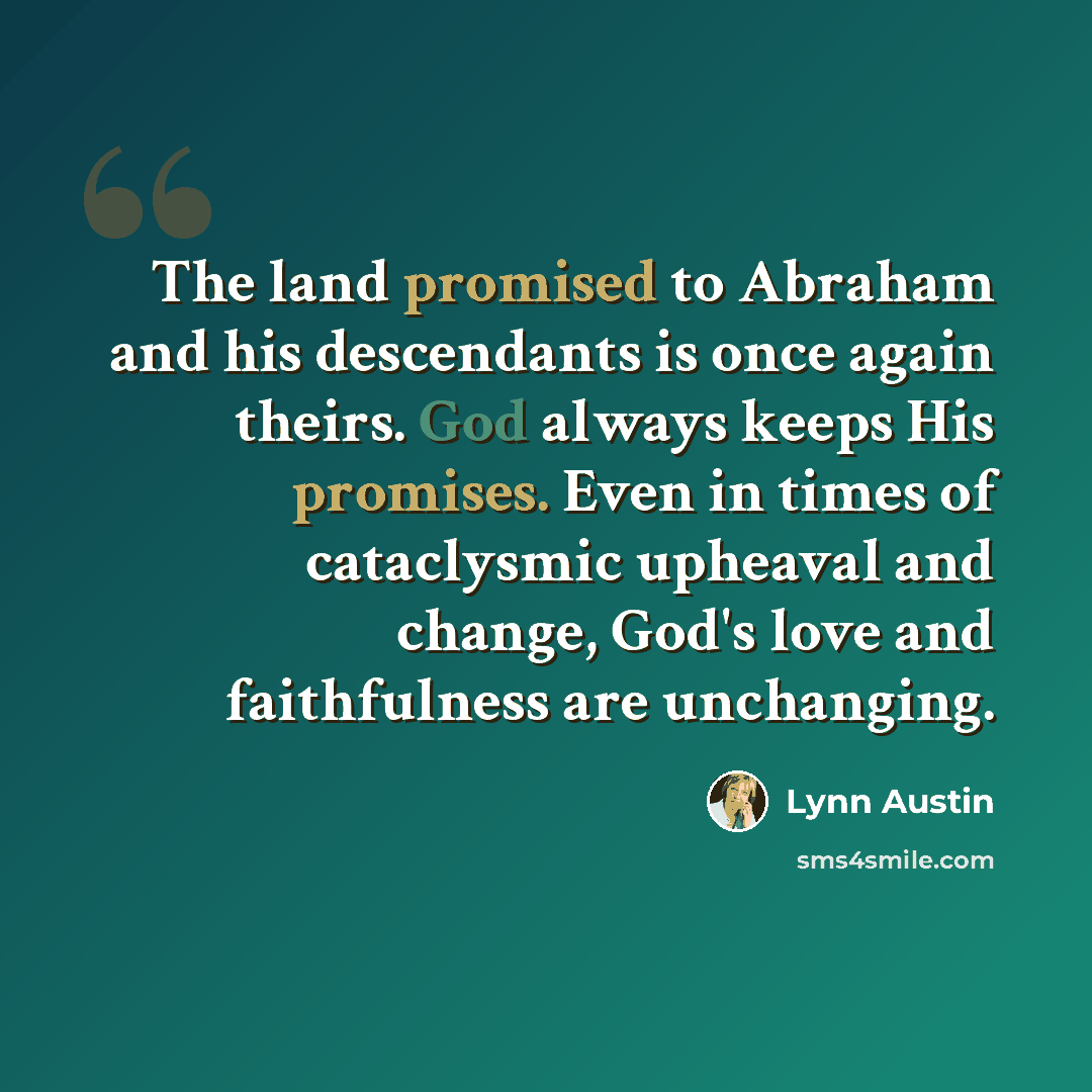 “The land promised to Abraham and his descendants is once again theirs. God always keeps His promises. Even in times of cataclysmic upheaval and change, God's love and faithfulness are unchanging.” quote by Lynn Austin