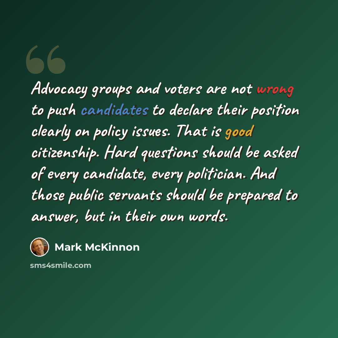 “Advocacy groups and voters are not wrong to push candidates to declare their position clearly on policy issues. That is good citizenship. Hard questions should be asked of every candidate, every politician. And those public servants should be prepared to answer, but in their own words.” quote by Mark McKinnon