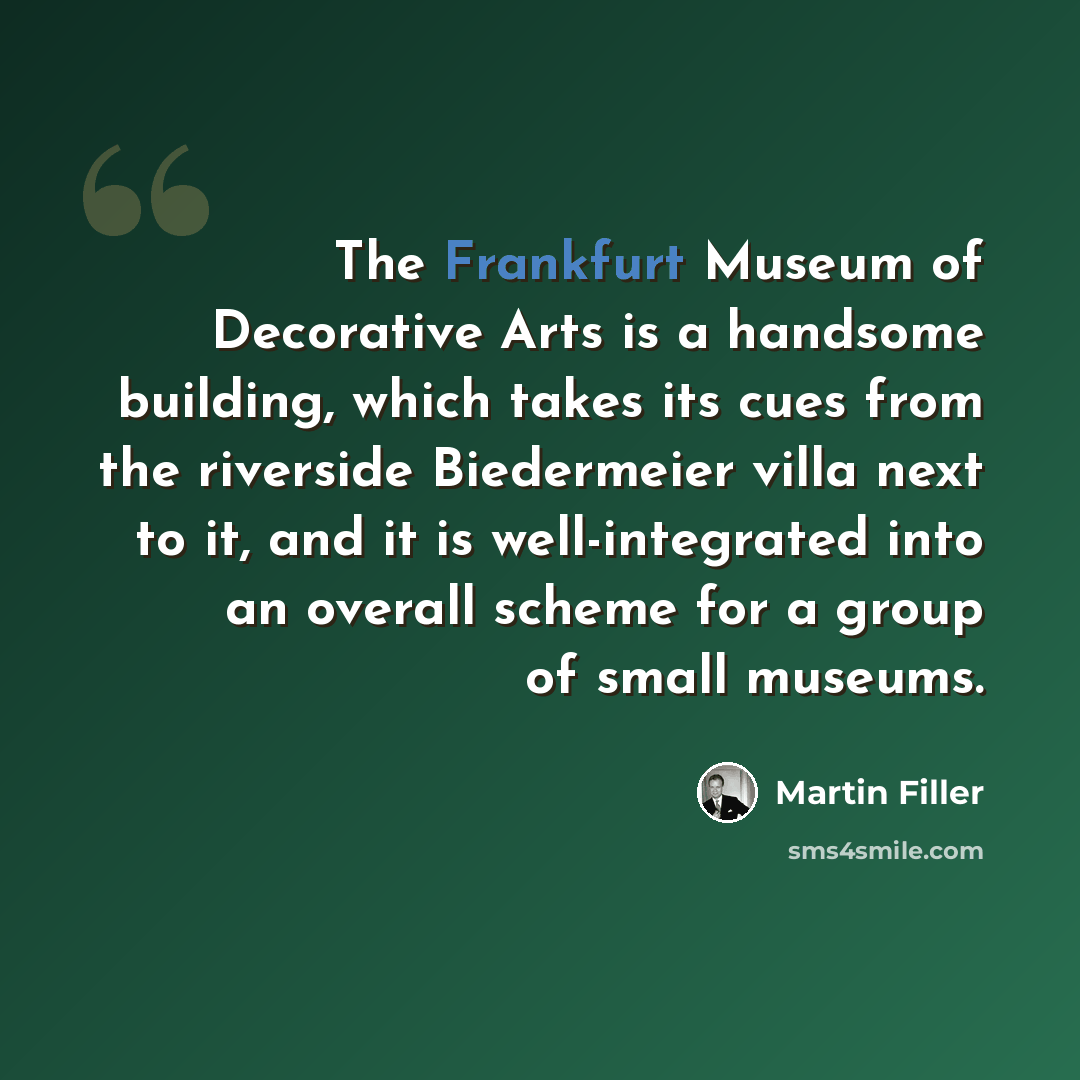 “The Frankfurt Museum of Decorative Arts is a handsome building, which takes its cues from the riverside Biedermeier villa next to it, and it is well-integrated into an overall scheme for a group of small museums.” quote by Martin Filler