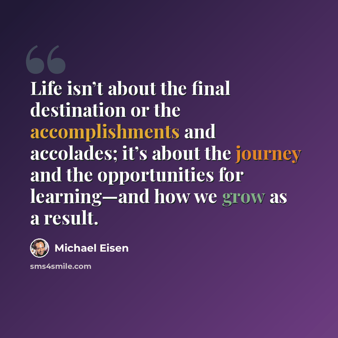 “Life isn’t about the final destination or the accomplishments and accolades; it’s about the journey and the opportunities for learning—and how we grow as a result.” quote by Michael Eisen