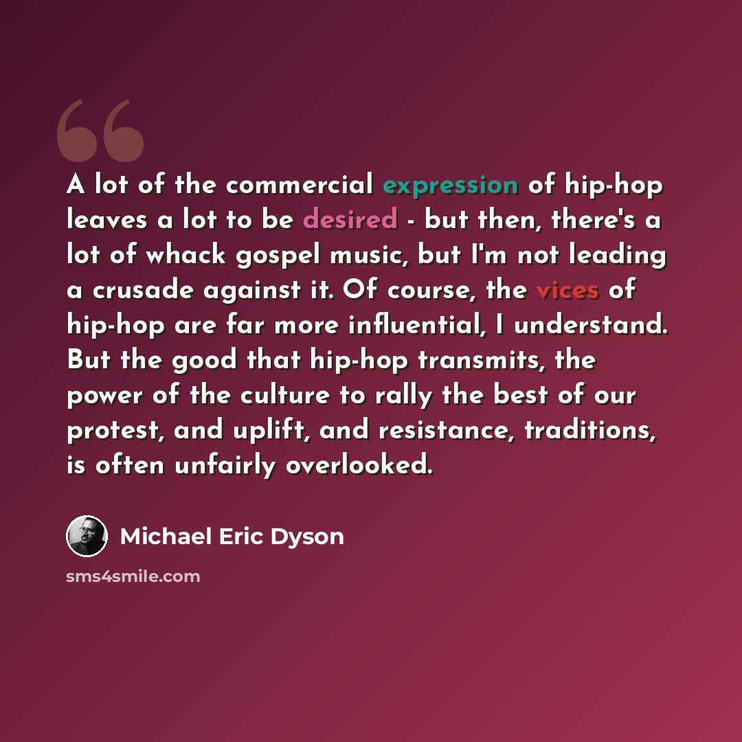 “A lot of the commercial expression of hip-hop leaves a lot to be desired - but then, there's a lot of whack gospel music, but I'm not leading a crusade against it. Of course, the vices of hip-hop are far more influential, I understand. But the good that hip-hop transmits, the power of the culture…” quote by Michael Eric Dyson