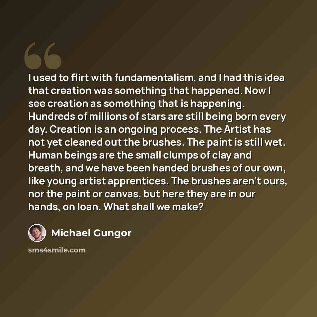 “I used to flirt with fundamentalism, and I had this idea that creation was something that happened. Now I see creation as something that is happening. Hundreds of millions of stars are still being born every day. Creation is an ongoing process. The Artist has not yet cleaned out the brushes. The…” quote by Michael Gungor