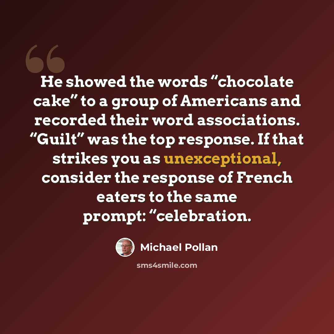 “He showed the words “chocolate cake” to a group of Americans and recorded their word associations. “Guilt” was the top response. If that strikes you as unexceptional, consider the response of French eaters to the same prompt: “celebration.” quote by Michael Pollan