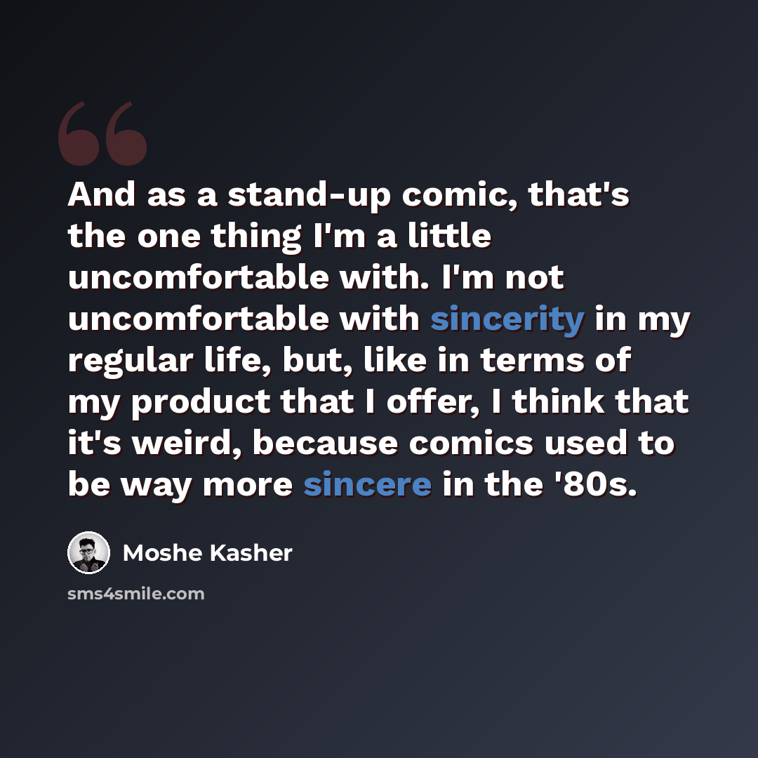 “And as a stand-up comic, that's the one thing I'm a little uncomfortable with. I'm not uncomfortable with sincerity in my regular life, but, like in terms of my product that I offer, I think that it's weird, because comics used to be way more sincere in the '80s.” quote by Moshe Kasher