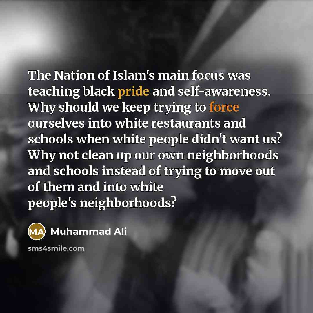 “The Nation of Islam's main focus was teaching black pride and self-awareness. Why should we keep trying to force ourselves into white restaurants and schools when white people didn't want us? Why not clean up our own neighborhoods and schools instead of trying to move out of them and into white…” quote by Muhammad Ali