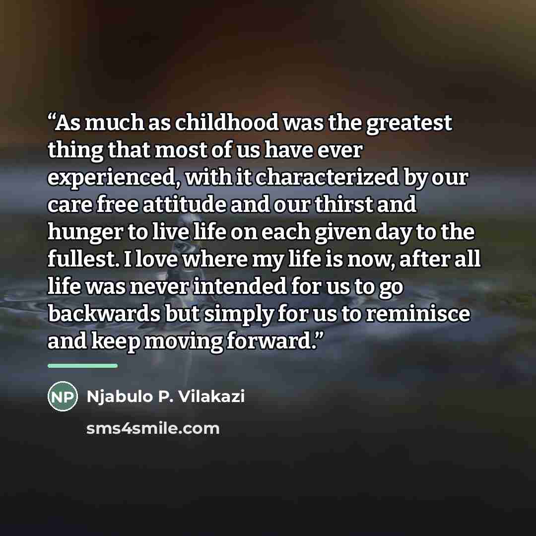 “As much as childhood was the greatest thing that most of us have ever experienced, with it characterized by our care free attitude and our thirst and hunger to live life on each given day to the fullest. I love where my life is now, after all life was never intended for us to go backwards but…” quote by Njabulo P. Vilakazi