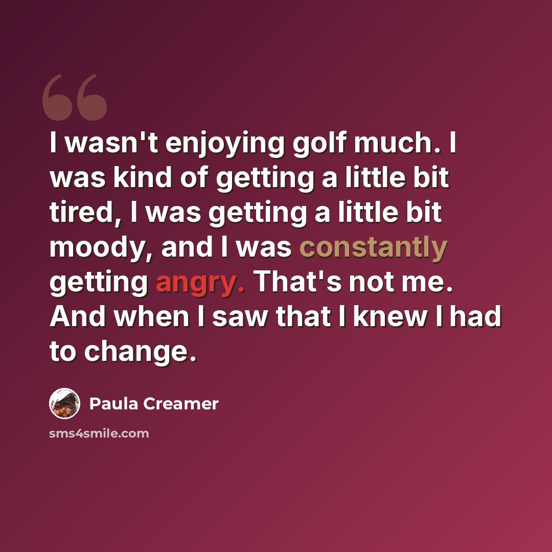 “I wasn't enjoying golf much. I was kind of getting a little bit tired, I was getting a little bit moody, and I was constantly getting angry. That's not me. And when I saw that I knew I had to change.” quote by Paula Creamer