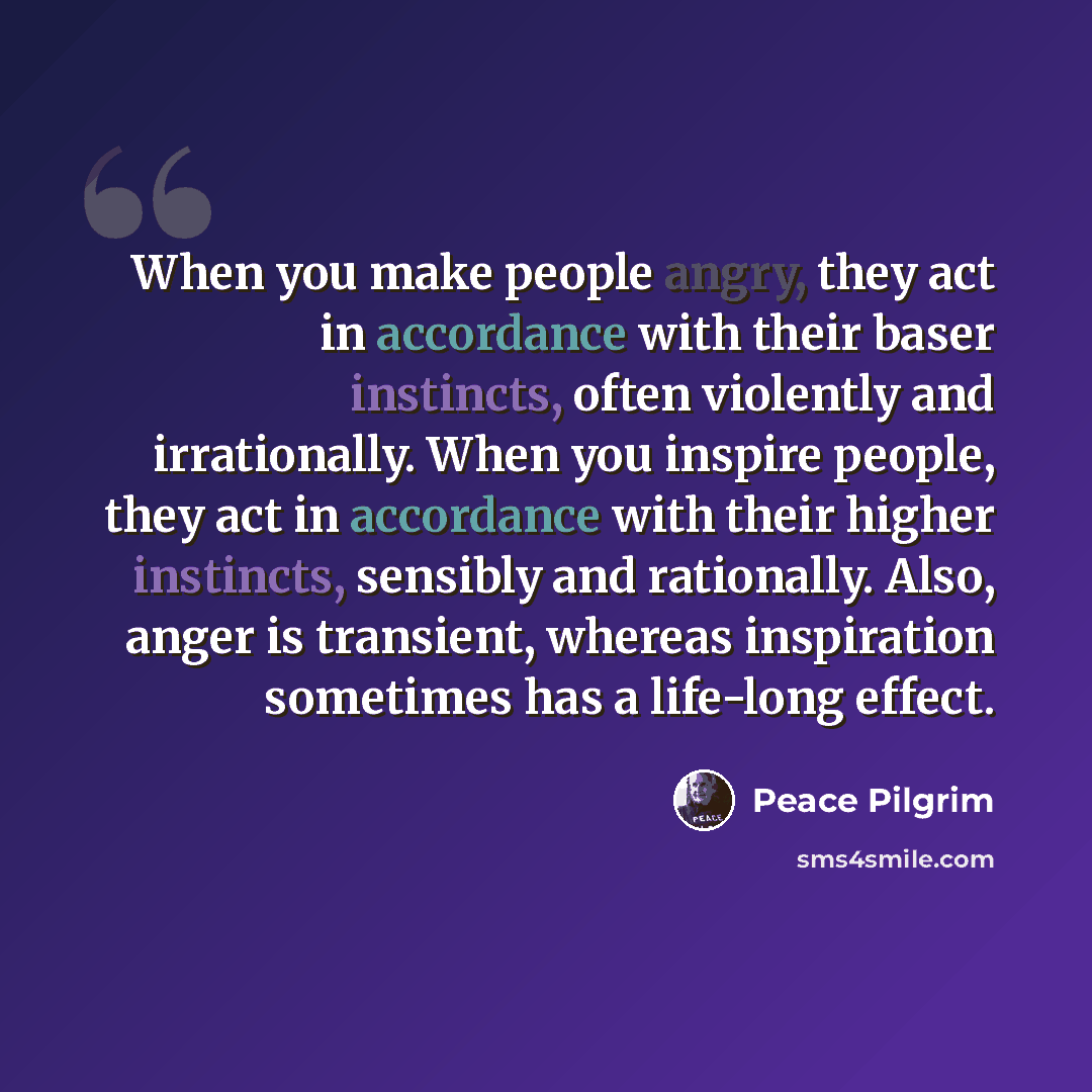 “When you make people angry, they act in accordance with their baser instincts, often violently and irrationally. When you inspire people, they act in accordance with their higher instincts, sensibly and rationally. Also, anger is transient, whereas inspiration sometimes has a life-long effect.” quote by Peace Pilgrim