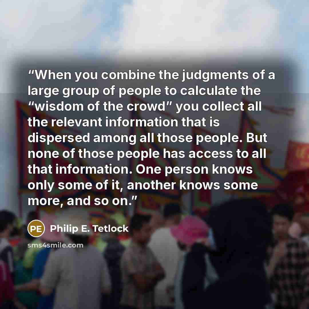 “When you combine the judgments of a large group of people to calculate the “wisdom of the crowd” you collect all the relevant information that is dispersed among all those people. But none of those people has access to all that information. One person knows only some of it, another knows some…” quote by Philip E. Tetlock