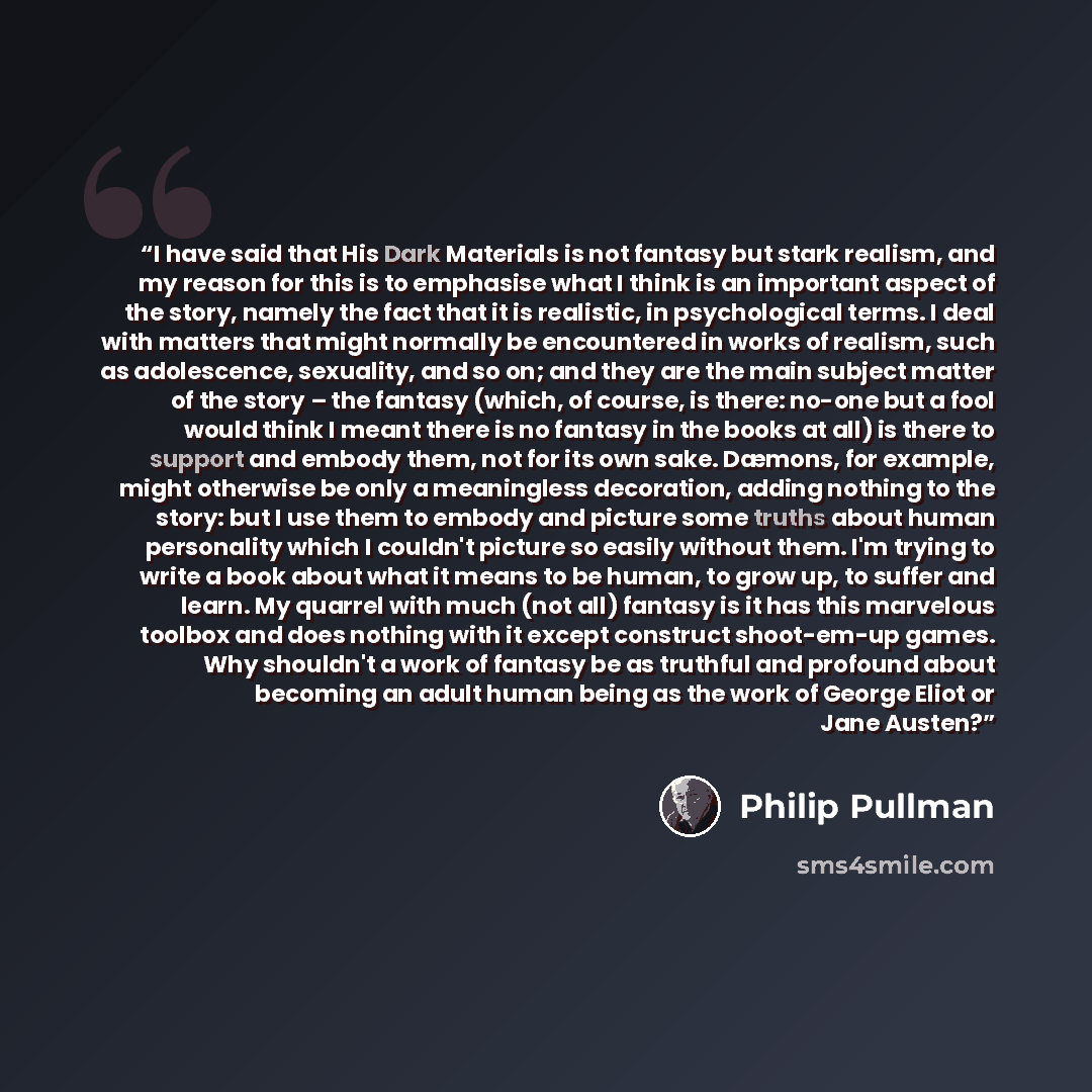 “I have said that His Dark Materials is not fantasy but stark realism, and my reason for this is to emphasise what I think is an important aspect of the story, namely the fact that it is realistic, in psychological terms. I deal with matters that might normally be encountered in works of realism…” quote by Philip Pullman