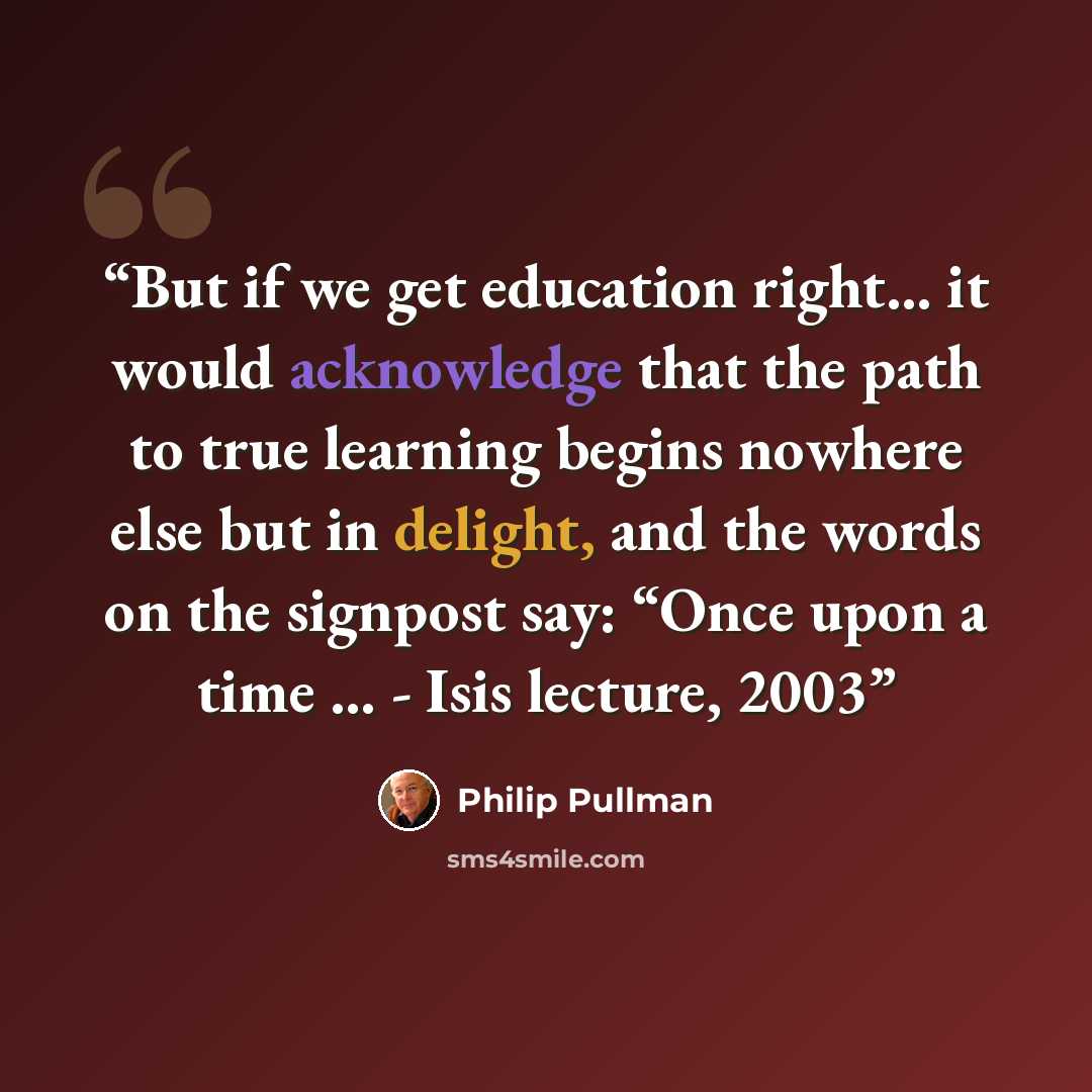 “But if we get education right... it would acknowledge that the path to true learning begins nowhere else but in delight, and the words on the signpost say: “Once upon a time … - Isis lecture, 2003” quote by Philip Pullman