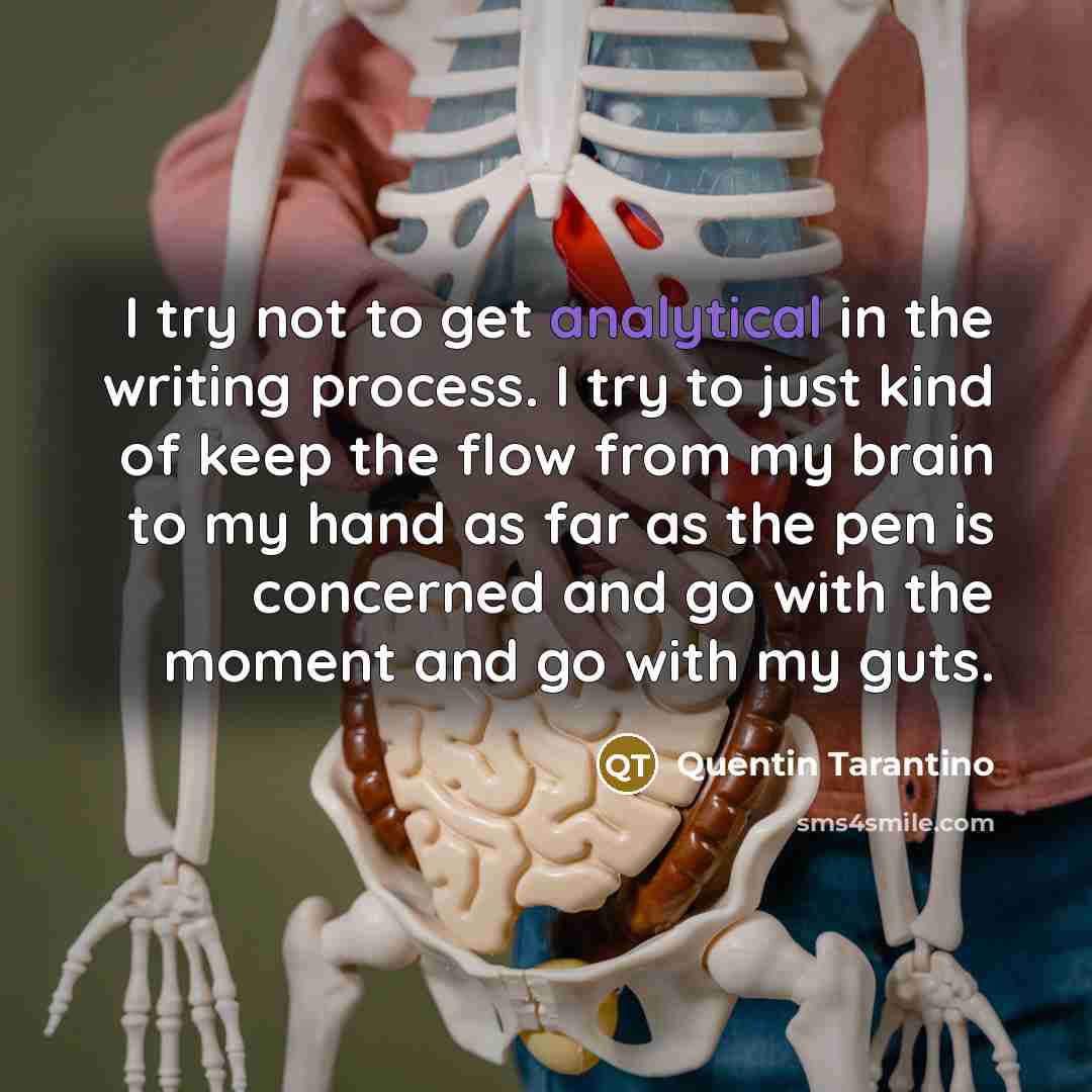 “I try not to get analytical in the writing process. I try to just kind of keep the flow from my brain to my hand as far as the pen is concerned and go with the moment and go with my guts.” quote by Quentin Tarantino