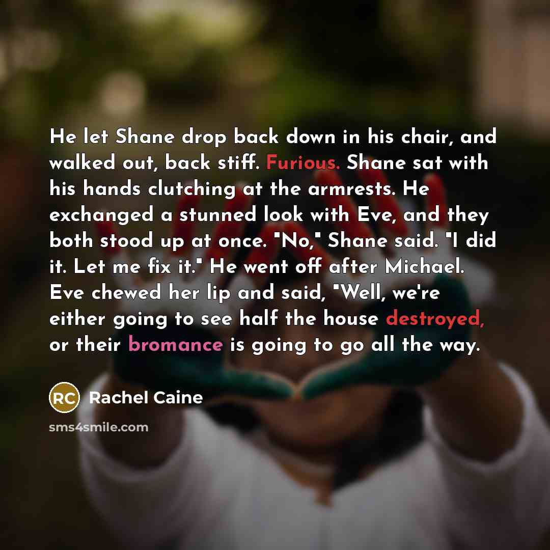 “He let Shane drop back down in his chair, and walked out, back stiff. Furious. Shane sat with his hands clutching at the armrests. He exchanged a stunned look with Eve, and they both stood up at once. "No," Shane said. "I did it. Let me fix it." He went off after Michael. Eve chewed her lip and…” quote by Rachel Caine
