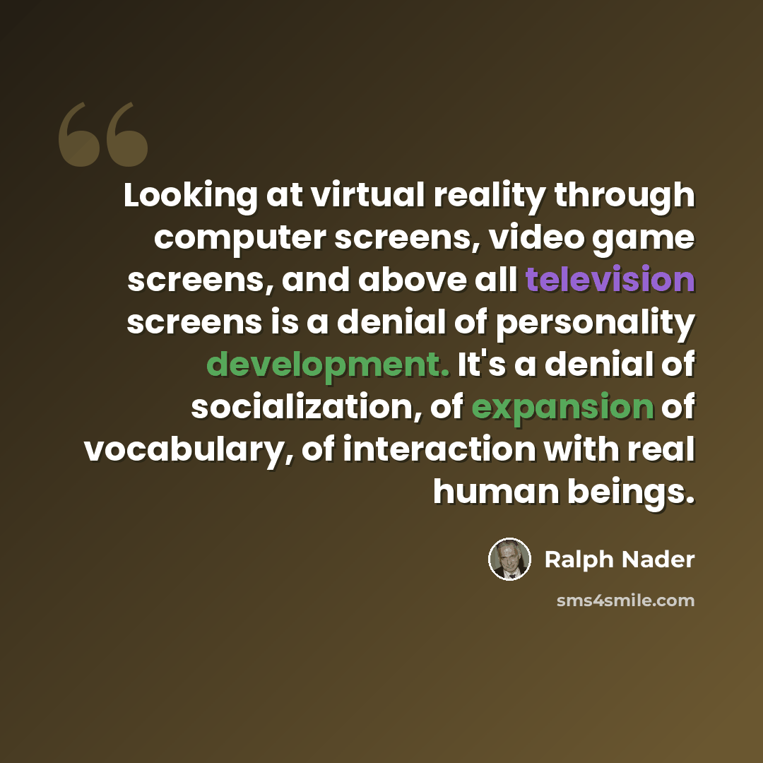 “Looking at virtual reality through computer screens, video game screens, and above all television screens is a denial of personality development. It's a denial of socialization, of expansion of vocabulary, of interaction with real human beings.” quote by Ralph Nader
