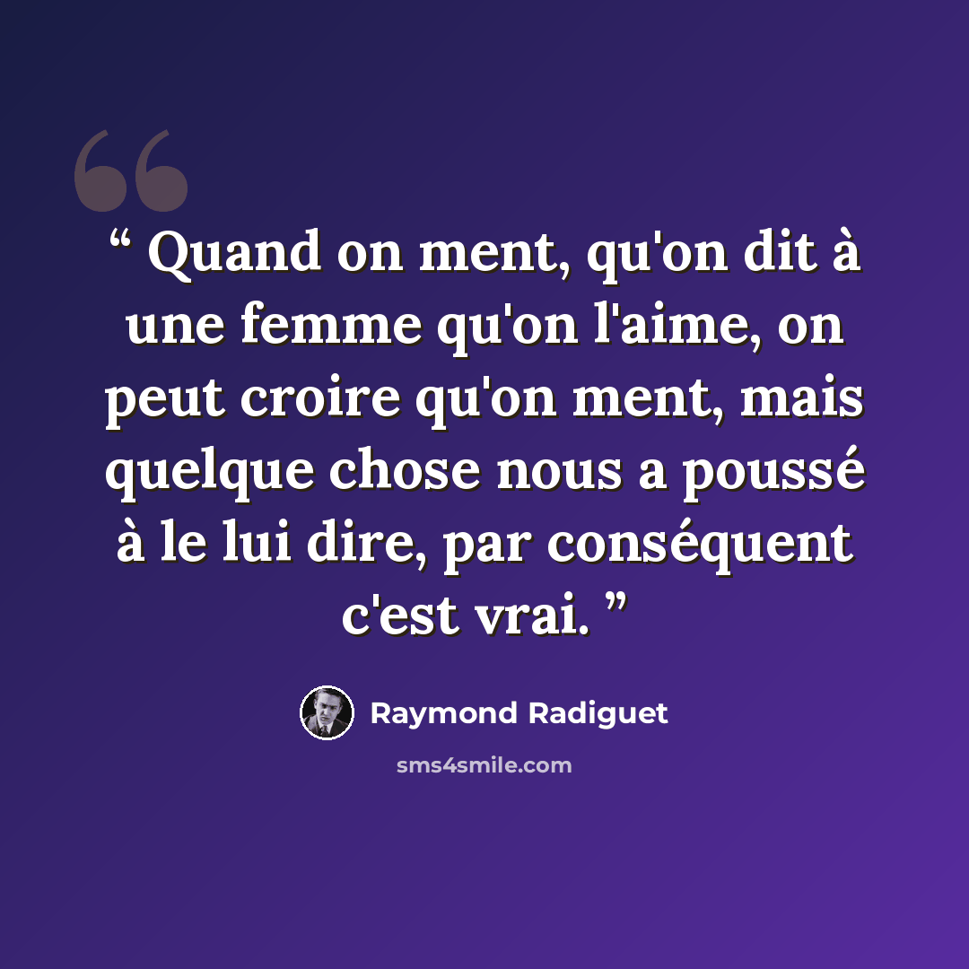 “Quand on ment, qu'on dit à une femme qu'on l'aime, on peut croire qu'on ment, mais quelque chose nous a poussé à le lui dire, par conséquent c'est vrai.” quote by Raymond Radiguet