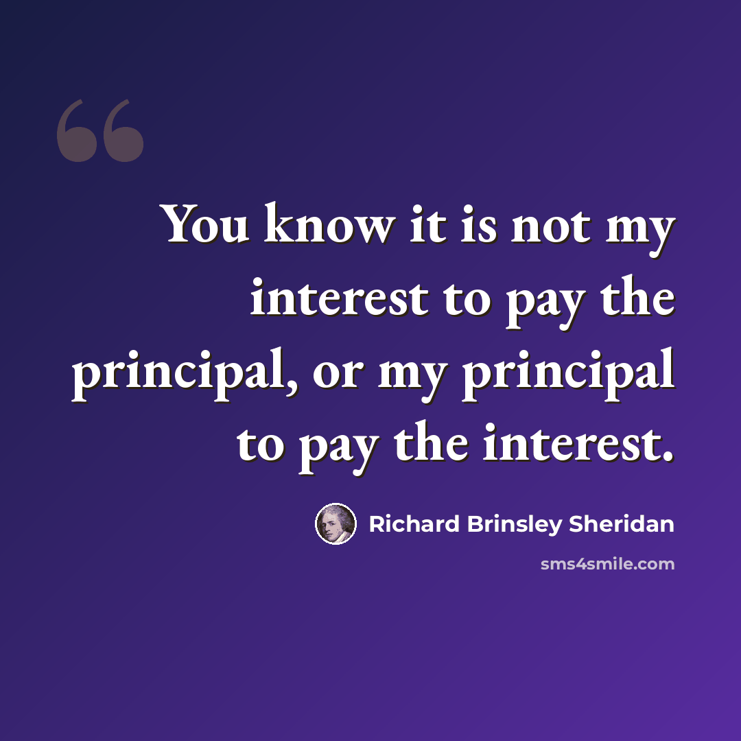 “You know it is not my interest to pay the principal, or my principal to pay the interest.” quote by Richard Brinsley Sheridan