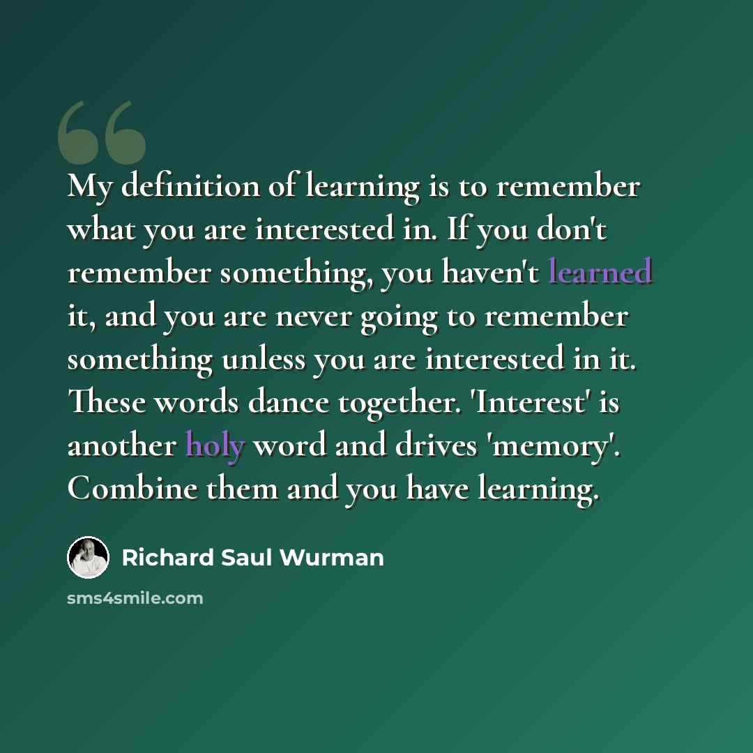 “My definition of learning is to remember what you are interested in. If you don't remember something, you haven't learned it, and you are never going to remember something unless you are interested in it. These words dance together. 'Interest' is another holy word and drives 'memory'. Combine them…” quote by Richard Saul Wurman