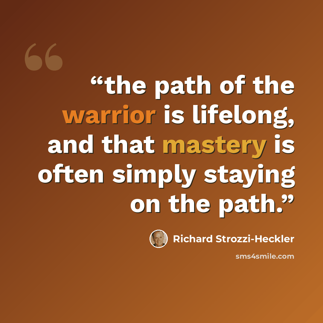“the path of the warrior is lifelong, and that mastery is often simply staying on the path.” quote by Richard Strozzi-Heckler