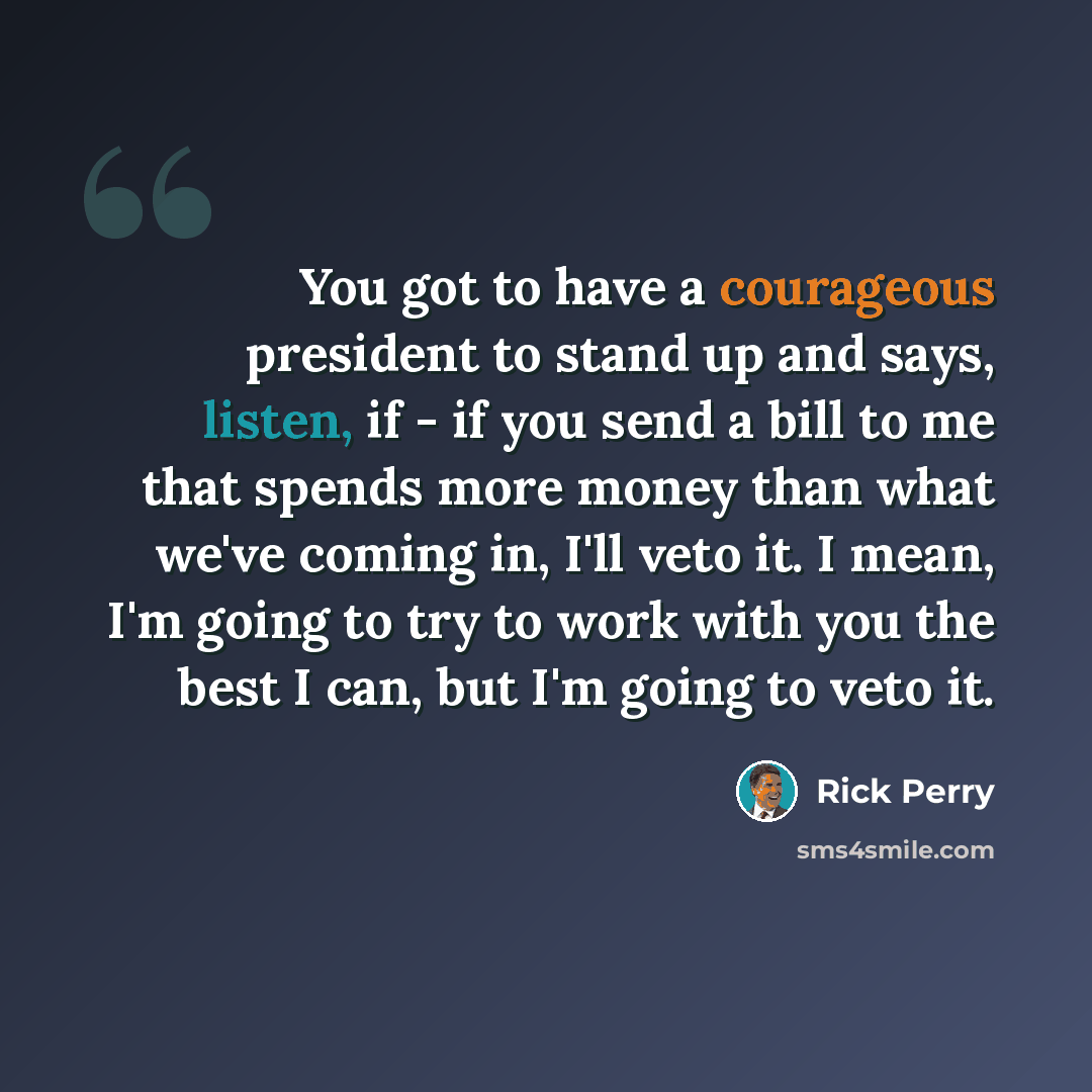 “You got to have a courageous president to stand up and says, listen, if - if you send a bill to me that spends more money than what we've coming in, I'll veto it. I mean, I'm going to try to work with you the best I can, but I'm going to veto it.” quote by Rick Perry