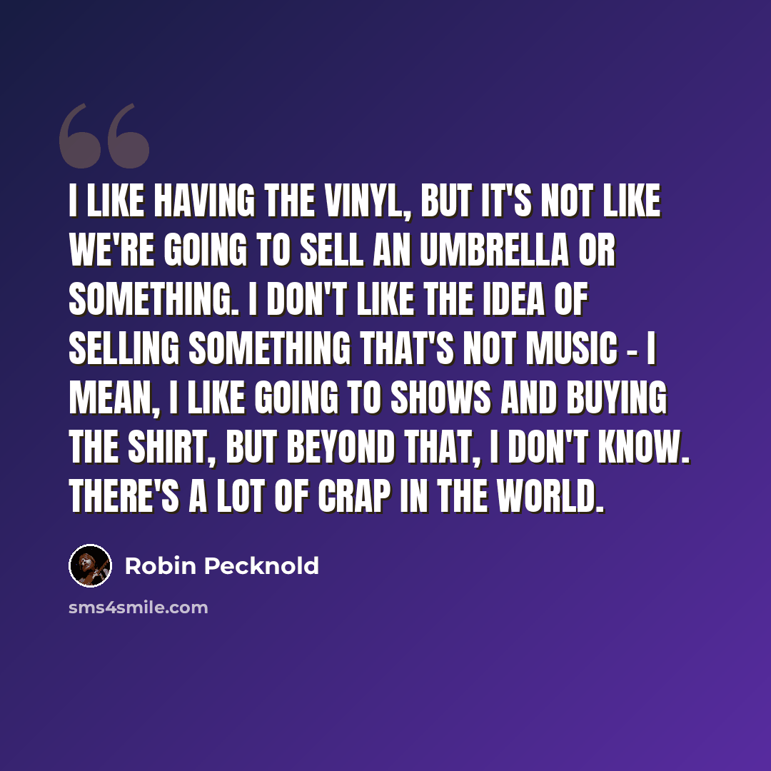 “I like having the vinyl, but it's not like we're going to sell an umbrella or something. I don't like the idea of selling something that's not music - I mean, I like going to shows and buying the shirt, but beyond that, I don't know. There's a lot of crap in the world.” quote by Robin Pecknold