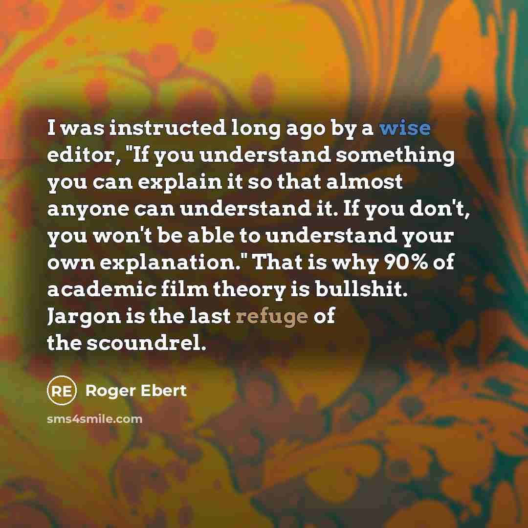 “I was instructed long ago by a wise editor, "If you understand something you can explain it so that almost anyone can understand it. If you don't, you won't be able to understand your own explanation." That is why 90% of academic film theory is bullshit. Jargon is the last refuge of the scoundrel.” quote by Roger Ebert