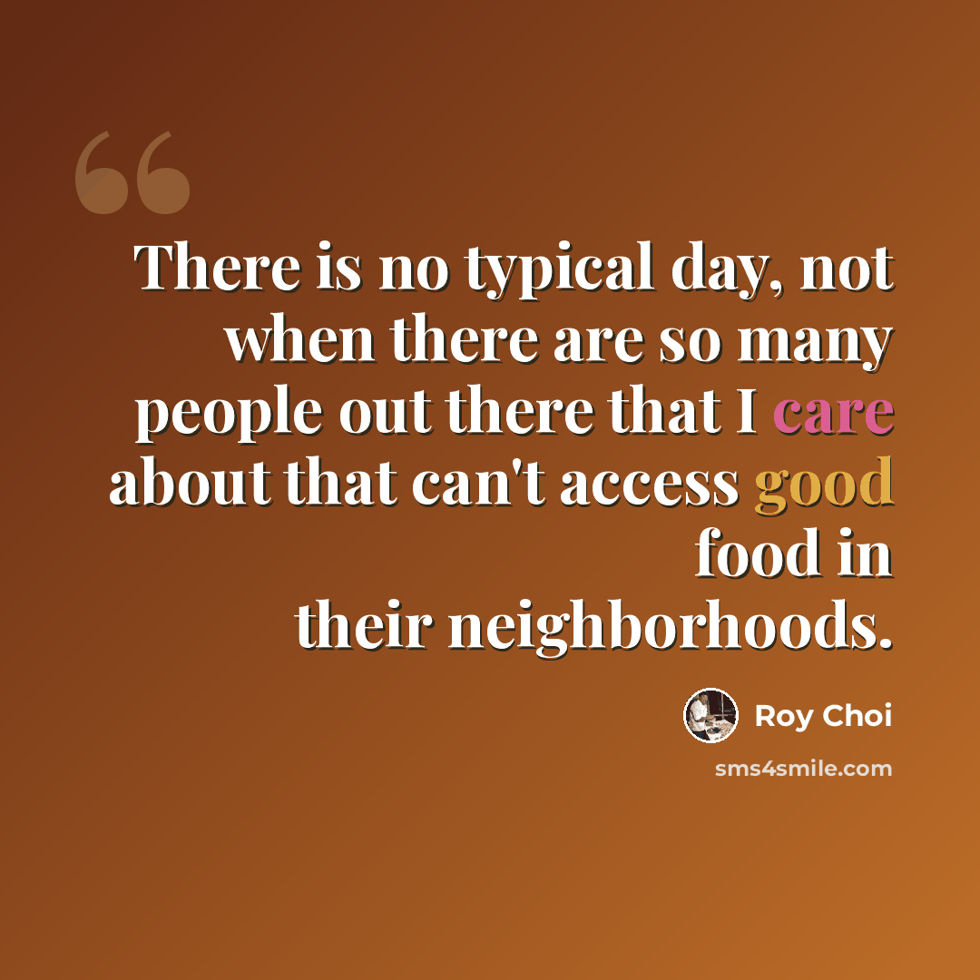 “There is no typical day, not when there are so many people out there that I care about that can't access good food in their neighborhoods.” quote by Roy Choi
