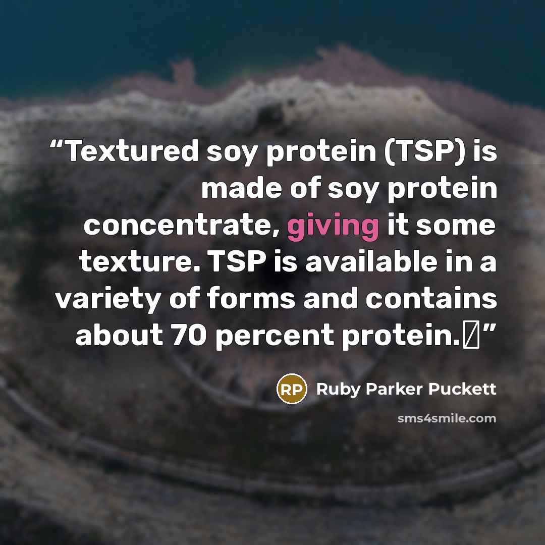 “Textured soy protein (TSP) is made of soy protein concentrate, giving it some texture. TSP is available in a variety of forms and contains about 70 percent protein.Δ” quote by Ruby Parker Puckett