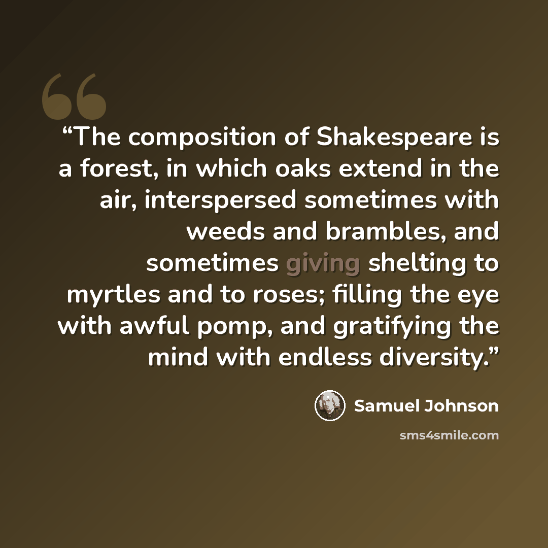 “The composition of Shakespeare is a forest, in which oaks extend in the air, interspersed sometimes with weeds and brambles, and sometimes giving shelting to myrtles and to roses; filling the eye with awful pomp, and gratifying the mind with endless diversity.” quote by Samuel Johnson